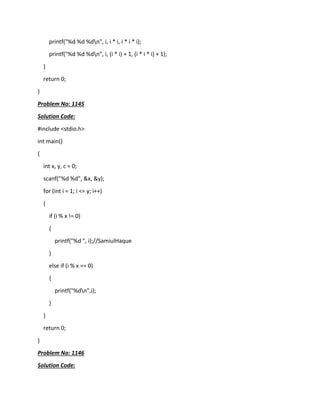 printf("%d %d %dn", i, i * i, i * i * i);
printf("%d %d %dn", i, (i * i) + 1, (i * i * i) + 1);
}
return 0;
}
Problem No: 1145
Solution Code:
#include <stdio.h>
int main()
{
int x, y, c = 0;
scanf("%d %d", &x, &y);
for (int i = 1; i <= y; i++)
{
if (i % x != 0)
{
printf("%d ", i);//SamiulHaque
}
else if (i % x == 0)
{
printf("%dn",i);
}
}
return 0;
}
Problem No: 1146
Solution Code:
 