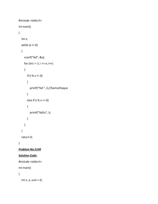 #include <stdio.h>
int main()
{
int x;
while (x != 0)
{
scanf("%d", &x);
for (int i = 1; i <= x; i++)
{
if (i % x != 0)
{
printf("%d ", i);//SamiulHaque
}
else if (i % x == 0)
{
printf("%dn", i);
}
}
}
return 0;
}
Problem No:1149
Solution Code:
#include <stdio.h>
int main()
{
int n, a, sum = 0;
 