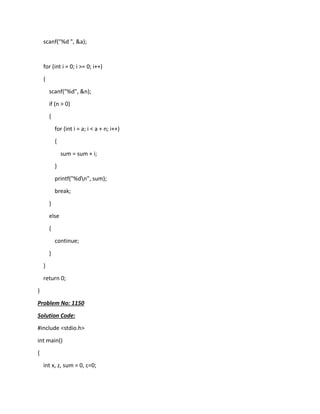 scanf("%d ", &a);
for (int i = 0; i >= 0; i++)
{
scanf("%d", &n);
if (n > 0)
{
for (int i = a; i < a + n; i++)
{
sum = sum + i;
}
printf("%dn", sum);
break;
}
else
{
continue;
}
}
return 0;
}
Problem No: 1150
Solution Code:
#include <stdio.h>
int main()
{
int x, z, sum = 0, c=0;
 