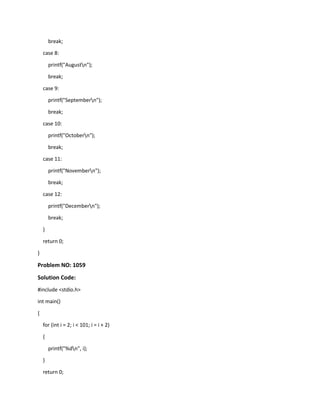 break;
case 8:
printf("Augustn");
break;
case 9:
printf("Septembern");
break;
case 10:
printf("Octobern");
break;
case 11:
printf("Novembern");
break;
case 12:
printf("Decembern");
break;
}
return 0;
}
Problem NO: 1059
Solution Code:
#include <stdio.h>
int main()
{
for (int i = 2; i < 101; i = i + 2)
{
printf("%dn", i);
}
return 0;
 