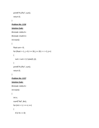 printf("%.2fn", sum);
return 0;
}
Problem No: 1156
Solution Code:
#include <stdio.h>
#include <math.h>
int main()
{
float sum = 0;
for (float i = 1, j = 0; i <= 39, j <= 20; i = i + 2, j++)
{
sum = sum + (i / pow(2, j));
}
printf("%.2fn", sum);
return 0;
}
Problem No: 1157
Solution Code:
#include <stdio.h>
int main()
{
int n;
scanf("%d", &n);
for (int i = 1; i <= n; i++)
{
if (n % i == 0)
 