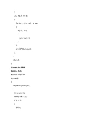 }
else if (x % 2 != 0)
{
for (int i = x; i < x + 2 * y; i++)
{
if (i % 2 != 0)
{
sum = sum + i;
}
}
printf("%dn", sum);
}
}
return 0;
}
Problem No: 1159
Solution Code:
#include <stdio.h>
int main()
{
for (int i = 0; i >= 0; i++)
{
int x, sum = 0;
scanf("%d", &x);
if (x == 0)
{
break;
 