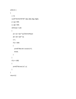 while (t--)
{
c = 0;
scanf("%d %d %lf %lf", &pa, &pb, &ga, &gb);
p = ga / 100;
q = gb / 100;
while (pa <= pb)
{
pa = pa + (pa * p);//SamiulHaque
pb = pb + (pb * q);
c++;
if (c > 100)
{
printf("Mais de 1 seculo.n");
break;
}
}
if (c <= 100)
{
printf("%d anos.n", c);
}
}
return 0;}
 