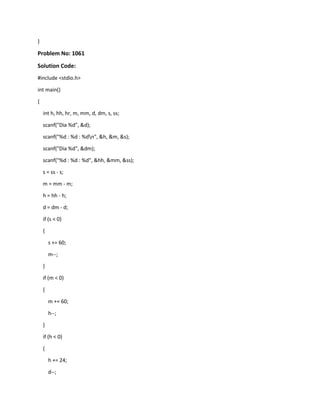 }
Problem No: 1061
Solution Code:
#include <stdio.h>
int main()
{
int h, hh, hr, m, mm, d, dm, s, ss;
scanf("Dia %d", &d);
scanf("%d : %d : %dn", &h, &m, &s);
scanf("Dia %d", &dm);
scanf("%d : %d : %d", &hh, &mm, &ss);
s = ss - s;
m = mm - m;
h = hh - h;
d = dm - d;
if (s < 0)
{
s += 60;
m--;
}
if (m < 0)
{
m += 60;
h--;
}
if (h < 0)
{
h += 24;
d--;
 