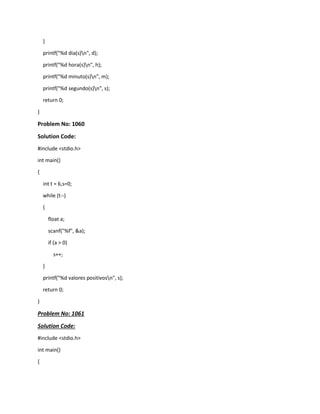 }
printf("%d dia(s)n", d);
printf("%d hora(s)n", h);
printf("%d minuto(s)n", m);
printf("%d segundo(s)n", s);
return 0;
}
Problem No: 1060
Solution Code:
#include <stdio.h>
int main()
{
int t = 6,s=0;
while (t--)
{
float a;
scanf("%f", &a);
if (a > 0)
s++;
}
printf("%d valores positivosn", s);
return 0;
}
Problem No: 1061
Solution Code:
#include <stdio.h>
int main()
{
 