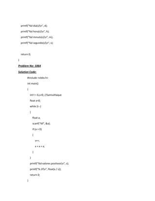 printf("%d dia(s)n", d);
printf("%d hora(s)n", h);
printf("%d minuto(s)n", m);
printf("%d segundo(s)n", s);
return 0;
}
Problem No: 1064
Solution Code:
#include <stdio.h>
int main()
{
int t = 6,s=0; //SamiulHaque
float x=0;
while (t--)
{
float a;
scanf("%f", &a);
if (a > 0)
{
s++;
x = x + a;
}
}
printf("%d valores positivosn", s);
printf("%.1fn", float(x / s));
return 0;
}
 