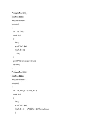 Problem No: 1065
Solution Code:
#include <stdio.h>
int main()
{
int t = 5, s = 0;
while (t--)
{
int a;
scanf("%d", &a);
if (a % 2 == 0)
s++;
}
printf("%d valores paresn", s);
return 0;
}
Problem No: 1066
Solution Code:
#include <stdio.h>
int main()
{
int t = 5, e = 0, o = 0, p = 0, n = 0;
while (t--)
{
int a;
scanf("%d", &a);
if (a % 2 == 0 || (a*(-1))%2==0) //SamiulHaque
{
 