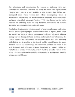 The advantages and opportunities for women in leadership style may
sometimes be countered. However, it’s often that social and organizational
changes place women in the position of new entrants into higher level
managerial   roles.   These   women    may   reflect   contemporary   trends   in
management emphasizing on transformational leadership, threatening older
and more established managers (Fondas, 1997). Nonetheless, on the whole,
research on leadership style has very favorable implications for women’s
increasing representation in the ranks of leaders.

Concluding the discussion with an example of a successful woman leader, that
had the positive growing impact on sales and revenue of PepsiCo, Indra Nooyi.
She started her career at a lower management level from Johnson & Johnson,
making her way through different positions and organizations to becoming the
CEO of PepsiCo. Her commitment and passion towards work and leadership
skills helped her in reaching at the top of world’s second largest beverages
business (PesiCo Our Leadership). Her continuous growth is the result of her
well developed and influential network throughout her career. Forbes has
ranked her as number fourth in the world’s hundred powerful women (Indra
Nooyi - Forbes). She is a role model for every woman in world to look up to for
being a successful leader.




             STRATEGIC LEADERSHIP ~ 10 ~ SUBMITTED BY: REHMAN ASLAM
 