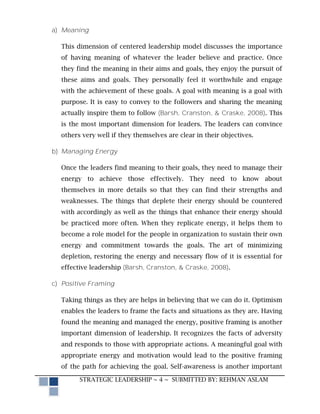 a) Meaning

  This dimension of centered leadership model discusses the importance
  of having meaning of whatever the leader believe and practice. Once
  they find the meaning in their aims and goals, they enjoy the pursuit of
  these aims and goals. They personally feel it worthwhile and engage
  with the achievement of these goals. A goal with meaning is a goal with
  purpose. It is easy to convey to the followers and sharing the meaning
  actually inspire them to follow (Barsh, Cranston, & Craske, 2008). This
  is the most important dimension for leaders. The leaders can convince
  others very well if they themselves are clear in their objectives.

b) Managing Energy

  Once the leaders find meaning to their goals, they need to manage their
  energy to achieve those effectively. They need to know about
  themselves in more details so that they can find their strengths and
  weaknesses. The things that deplete their energy should be countered
  with accordingly as well as the things that enhance their energy should
  be practiced more often. When they replicate energy, it helps them to
  become a role model for the people in organization to sustain their own
  energy and commitment towards the goals. The art of minimizing
  depletion, restoring the energy and necessary flow of it is essential for
  effective leadership (Barsh, Cranston, & Craske, 2008).

c) Positive Framing

  Taking things as they are helps in believing that we can do it. Optimism
  enables the leaders to frame the facts and situations as they are. Having
  found the meaning and managed the energy, positive framing is another
  important dimension of leadership. It recognizes the facts of adversity
  and responds to those with appropriate actions. A meaningful goal with
  appropriate energy and motivation would lead to the positive framing
  of the path for achieving the goal. Self-awareness is another important

        STRATEGIC LEADERSHIP ~ 4 ~ SUBMITTED BY: REHMAN ASLAM
 