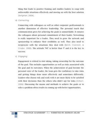 thing that leads to positive framing and enables leaders to coup with
  unfavorable situations effectively and moving on with the best solution
  (Seligman, 2004).

d) Connecting

  Connecting with colleagues as well as other corporate professionals is
  another dimension of effective leadership. The personal touch that
  communication gives for achieving the goals is unmatchable. It ensures
  the colleagues about personal commitment of their leader. Networking
  is really important for a leader. They need to grow the network and
  sponsorship to enhance their credibility as well. They also need to
  reciprocate with the situations they deal with (Barsh, Cranston, &
  Craske, 2008). The attitude ‘WE’ is better than ‘I’ and it is the key to
  success.

e) Engaging

  Engagement is related to risk taking, taking ownership for the outcome
  of the goal. This includes opportunities as well as risks associated with
  the goal and its outcomes. When the achievement of goal become the
  personal voice of the leader, the team gets the confidence to take risks
  and getting things done more effectively and sometimes differently.
  Leaders who choose risk and work with it are more likely to be satisfied
  with their decisions than the others who didn’t opt for risks (Gilbert,
  2006). Discussing the means and methods to achieve the goals or to
  solve a problem often results in coming up with better opportunities.




        STRATEGIC LEADERSHIP ~ 5 ~ SUBMITTED BY: REHMAN ASLAM
 