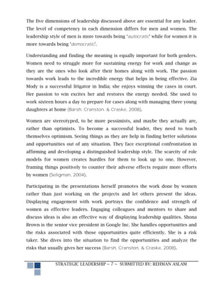 The five dimensions of leadership discussed above are essential for any leader.
The level of competency in each dimension differs for men and women. The
leadership style of men is more towards being ‘autocratic’ while for women it is
more towards being ‘democratic’.

Understanding and finding the meaning is equally important for both genders.
Women need to struggle more for sustaining energy for work and change as
they are the ones who look after their homes along with work. The passion
towards work leads to the incredible energy that helps in being effective. Zia
Mody is a successful litigator in India; she enjoys winning the cases in court.
Her passion to win excites her and restores the energy needed. She used to
work sixteen hours a day to prepare for cases along with managing three young
daughters at home (Barsh, Cranston, & Craske, 2008).

Women are stereotyped, to be more pessimists, and maybe they actually are,
rather than optimists. To become a successful leader, they need to teach
themselves optimism. Seeing things as they are help in finding better solutions
and opportunities out of any situation. They face exceptional confrontation in
affirming and developing a distinguished leadership style. The scarcity of role
models for women creates hurdles for them to look up to one. However,
framing things positively to counter their adverse effects require more efforts
by women (Seligman, 2004).

Participating in the presentations herself promotes the work done by women
rather than just working on the projects and let others present the ideas.
Displaying engagement with work portrays the confidence and strength of
women as effective leaders. Engaging colleagues and mentors to share and
discuss ideas is also an effective way of displaying leadership qualities. Shona
Brown is the senior vice president in Google Inc. She handles opportunities and
the risks associated with those opportunities quite efficiently. She is a risk
taker. She dives into the situation to find the opportunities and analyze the
risks that usually gives her success (Barsh, Cranston, & Craske, 2008).


             STRATEGIC LEADERSHIP ~ 7 ~ SUBMITTED BY: REHMAN ASLAM
 