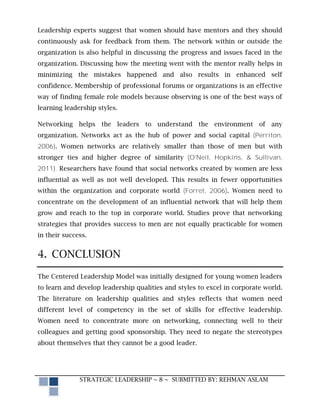 Leadership experts suggest that women should have mentors and they should
continuously ask for feedback from them. The network within or outside the
organization is also helpful in discussing the progress and issues faced in the
organization. Discussing how the meeting went with the mentor really helps in
minimizing the mistakes happened and also results in enhanced self
confidence. Membership of professional forums or organizations is an effective
way of finding female role models because observing is one of the best ways of
learning leadership styles.

Networking helps the leaders to understand the environment of any
organization. Networks act as the hub of power and social capital (Perriton,
2006). Women networks are relatively smaller than those of men but with
stronger ties and higher degree of similarity (O'Neil, Hopkins, & Sullivan,
2011). Researchers have found that social networks created by women are less
influential as well as not well developed. This results in fewer opportunities
within the organization and corporate world (Forret, 2006). Women need to
concentrate on the development of an influential network that will help them
grow and reach to the top in corporate world. Studies prove that networking
strategies that provides success to men are not equally practicable for women
in their success.


4. CONCLUSION

The Centered Leadership Model was initially designed for young women leaders
to learn and develop leadership qualities and styles to excel in corporate world.
The literature on leadership qualities and styles reflects that women need
different level of competency in the set of skills for effective leadership.
Women need to concentrate more on networking, connecting well to their
colleagues and getting good sponsorship. They need to negate the stereotypes
about themselves that they cannot be a good leader.




              STRATEGIC LEADERSHIP ~ 8 ~ SUBMITTED BY: REHMAN ASLAM
 
