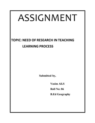 ASSIGNMENT 
TOPIC: NEED OF RESEARCH IN TEACHING 
LEARNING PROCESS 
Submitted by, 
Vasim Ali.S 
Roll No: 86 
B.Ed Geography 
 