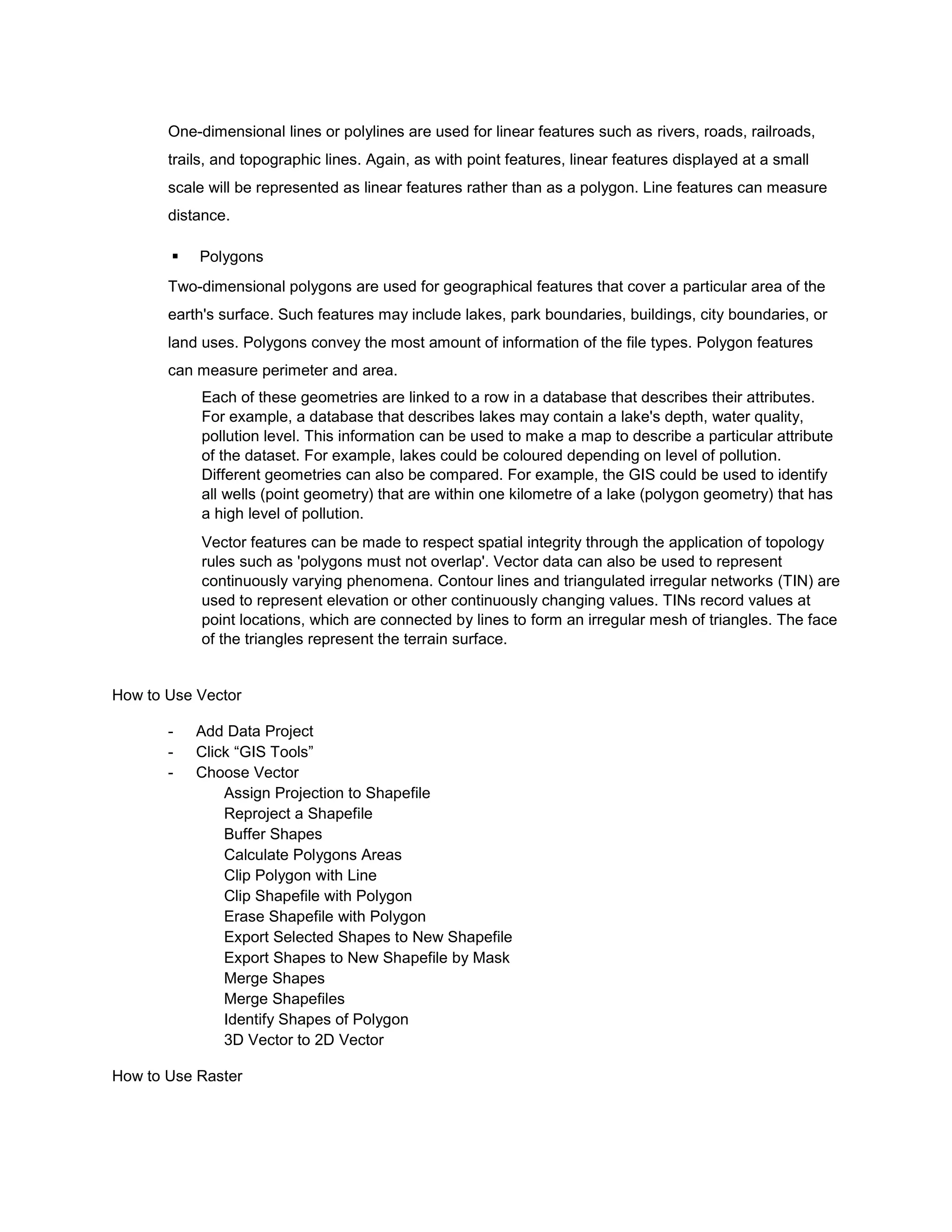One-dimensional lines or polylines are used for linear features such as rivers, roads, railroads,
       trails, and topographic lines. Again, as with point features, linear features displayed at a small
       scale will be represented as linear features rather than as a polygon. Line features can measure
       distance.

          Polygons
       Two-dimensional polygons are used for geographical features that cover a particular area of the
       earth's surface. Such features may include lakes, park boundaries, buildings, city boundaries, or
       land uses. Polygons convey the most amount of information of the file types. Polygon features
       can measure perimeter and area.
            Each of these geometries are linked to a row in a database that describes their attributes.
            For example, a database that describes lakes may contain a lake's depth, water quality,
            pollution level. This information can be used to make a map to describe a particular attribute
            of the dataset. For example, lakes could be coloured depending on level of pollution.
            Different geometries can also be compared. For example, the GIS could be used to identify
            all wells (point geometry) that are within one kilometre of a lake (polygon geometry) that has
            a high level of pollution.
            Vector features can be made to respect spatial integrity through the application of topology
            rules such as 'polygons must not overlap'. Vector data can also be used to represent
            continuously varying phenomena. Contour lines and triangulated irregular networks (TIN) are
            used to represent elevation or other continuously changing values. TINs record values at
            point locations, which are connected by lines to form an irregular mesh of triangles. The face
            of the triangles represent the terrain surface.


How to Use Vector

       -   Add Data Project
       -   Click “GIS Tools”
       -   Choose Vector
               Assign Projection to Shapefile
               Reproject a Shapefile
               Buffer Shapes
               Calculate Polygons Areas
               Clip Polygon with Line
               Clip Shapefile with Polygon
               Erase Shapefile with Polygon
               Export Selected Shapes to New Shapefile
               Export Shapes to New Shapefile by Mask
               Merge Shapes
               Merge Shapefiles
               Identify Shapes of Polygon
               3D Vector to 2D Vector

How to Use Raster
 
