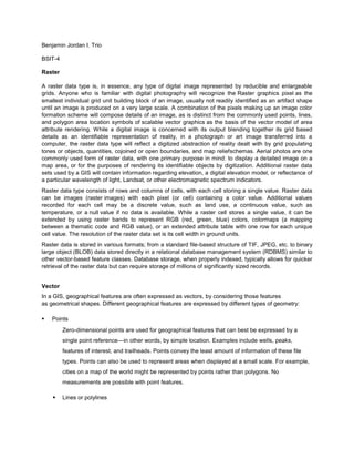 Benjamin Jordan I. Trio

BSIT-4

Raster

A raster data type is, in essence, any type of digital image represented by reducible and enlargeable
grids. Anyone who is familiar with digital photography will recognize the Raster graphics pixel as the
smallest individual grid unit building block of an image, usually not readily identified as an artifact shape
until an image is produced on a very large scale. A combination of the pixels making up an image color
formation scheme will compose details of an image, as is distinct from the commonly used points, lines,
and polygon area location symbols of scalable vector graphics as the basis of the vector model of area
attribute rendering. While a digital image is concerned with its output blending together its grid based
details as an identifiable representation of reality, in a photograph or art image transferred into a
computer, the raster data type will reflect a digitized abstraction of reality dealt with by grid populating
tones or objects, quantities, cojoined or open boundaries, and map reliefschemas. Aerial photos are one
commonly used form of raster data, with one primary purpose in mind: to display a detailed image on a
map area, or for the purposes of rendering its identifiable objects by digitization. Additional raster data
sets used by a GIS will contain information regarding elevation, a digital elevation model, or reflectance of
a particular wavelength of light, Landsat, or other electromagnetic spectrum indicators.
Raster data type consists of rows and columns of cells, with each cell storing a single value. Raster data
can be images (raster images) with each pixel (or cell) containing a color value. Additional values
recorded for each cell may be a discrete value, such as land use, a continuous value, such as
temperature, or a null value if no data is available. While a raster cell stores a single value, it can be
extended by using raster bands to represent RGB (red, green, blue) colors, colormaps (a mapping
between a thematic code and RGB value), or an extended attribute table with one row for each unique
cell value. The resolution of the raster data set is its cell width in ground units.
Raster data is stored in various formats; from a standard file-based structure of TIF, JPEG, etc. to binary
large object (BLOB) data stored directly in a relational database management system (RDBMS) similar to
other vector-based feature classes. Database storage, when properly indexed, typically allows for quicker
retrieval of the raster data but can require storage of millions of significantly sized records.


Vector
In a GIS, geographical features are often expressed as vectors, by considering those features
as geometrical shapes. Different geographical features are expressed by different types of geometry:

   Points
         Zero-dimensional points are used for geographical features that can best be expressed by a
         single point reference—in other words, by simple location. Examples include wells, peaks,
         features of interest, and trailheads. Points convey the least amount of information of these file
         types. Points can also be used to represent areas when displayed at a small scale. For example,
         cities on a map of the world might be represented by points rather than polygons. No
         measurements are possible with point features.

        Lines or polylines
 