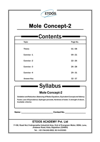 Topic Page No.
Theory 01 - 08
Exercise - 1 09 - 21
Exercise - 2 22 - 26
Exercise - 3 26 - 28
Exercise - 4 29 - 31
Answer Key 32 - 37
Contents
Mole Concept-2
Syllabus
Mole Concept-2
Oxidation and Reduction, Balancing of Redox Equations, Equivalent Concept and Valency
Factor, Law of Equivalence, Hydrogen peroxide, Hardness of water, % strength of oleum,
Available chlorine
Name:____________________________ Contact No. __________________
ETOOS ACADEMY Pvt. Ltd
F-106, Road No.2 Indraprastha Industrial Area, End of Evergreen Motor, BSNL Lane,
Jhalawar Road, Kota, Rajasthan (324005)
Tel. : +91-744-242-5022, 92-14-233303
 