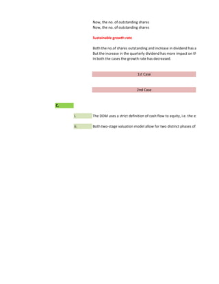 Now, the no. of outstanding shares
           Now, the no. of outstanding shares

           Sustainable growth rate

           Both the no.of shares outstanding and increase in dividend has a direct impact
           But the increase in the quarterly dividend has more impact on the growth rate.
           In both the cases the growth rate has decreased.


                                       1st Case


                                       2nd Case


C.

     i.    The DDM uses a strict definition of cash flow to equity, i.e. the expected divide

     ii.   Both two-stage valuation model allow for two distinct phases of growth, initial
 