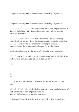 Chapter Learning ObjectivesChapter Learning Objectives
1
Chapter Learning ObjectivesChapter Learning Objectives
LO1LO1 11LO1LO1--1:1: Define statistics and explain some of
its uses inDefine statistics and explain some of its uses in
business.business.
LO1LO1--2:2: List reasons for a business student to study
statistics.List reasons for a business student to study statistics.
LO1LO1--3:3: State the common challenges facing
businessState the common challenges facing business
professionals using statistics.professionals using statistics.
LO1LO1--4:4: List and explain common statistical pitfalls.List
and explain common statistical pitfalls.p pp p
1-2
C
ha
1.1 What is Statistics?1.1 What is Statistics?LO1LO1--11
pter 1
LO1LO1 11LO1LO1--1:1: Define statistics and explain some of
Define statistics and explain some of
its uses in business.its uses in business.
•• StatisticsStatistics is the science of collecting organizing
 