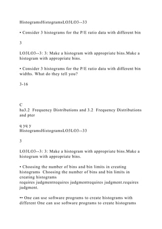 HistogramsHistogramsLO3LO3--33
• Consider 3 histograms for the P/E ratio data with different bin
3
LO3LO3--3: 3: Make a histogram with appropriate bins.Make a
histogram with appropriate bins.
• Consider 3 histograms for the P/E ratio data with different bin
widths. What do they tell you?
3-16
C
ha3.2 Frequency Distributions and 3.2 Frequency Distributions
and pter
q yq y
HistogramsHistogramsLO3LO3--33
3
LO3LO3--3: 3: Make a histogram with appropriate bins.Make a
histogram with appropriate bins.
• Choosing the number of bins and bin limits in creating
histograms Choosing the number of bins and bin limits in
creating histograms
requires judgmentrequires judgmentrequires judgment.requires
judgment.
•• One can use software programs to create histograms with
different One can use software programs to create histograms
 