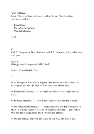 with different
bins. These include software such as:bins. These include
software such as:
•• ExcelExcel
•• MegaStatMegaStat
•• MinitabMinitab
3-17
C
ha3.2 Frequency Distributions and 3.2 Frequency Distributions
and pter
q yq y
HistogramsHistogramsLO3LO3--33
Modal ClassModal Class
3
•• A histogram bar that is higher than those on either side. A
histogram bar that is higher than those on either side.
•• UnimodalUnimodal –– a single modal class.a single modal
class.
•• BimodalBimodal –– two modal classes.two modal classes.
•• MultimodalMultimodal –– more than two modal classesmore
than two modal classes•• MultimodalMultimodal –– more than
two modal classes.more than two modal classes.
•• Modal classes may be artifacts of the way bin limits are
 