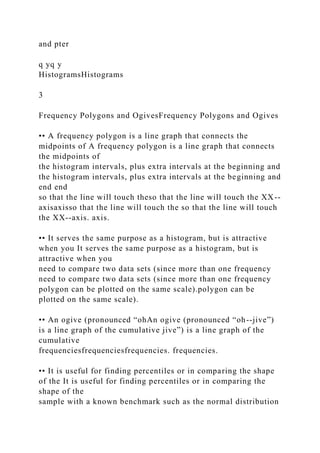 and pter
q yq y
HistogramsHistograms
3
Frequency Polygons and OgivesFrequency Polygons and Ogives
•• A frequency polygon is a line graph that connects the
midpoints of A frequency polygon is a line graph that connects
the midpoints of
the histogram intervals, plus extra intervals at the beginning and
the histogram intervals, plus extra intervals at the beginning and
end end
so that the line will touch theso that the line will touch the XX--
axisaxisso that the line will touch the so that the line will touch
the XX--axis. axis.
•• It serves the same purpose as a histogram, but is attractive
when you It serves the same purpose as a histogram, but is
attractive when you
need to compare two data sets (since more than one frequency
need to compare two data sets (since more than one frequency
polygon can be plotted on the same scale).polygon can be
plotted on the same scale).
•• An ogive (pronounced “ohAn ogive (pronounced “oh--jive”)
is a line graph of the cumulative jive”) is a line graph of the
cumulative
frequenciesfrequenciesfrequencies. frequencies.
•• It is useful for finding percentiles or in comparing the shape
of the It is useful for finding percentiles or in comparing the
shape of the
sample with a known benchmark such as the normal distribution
 