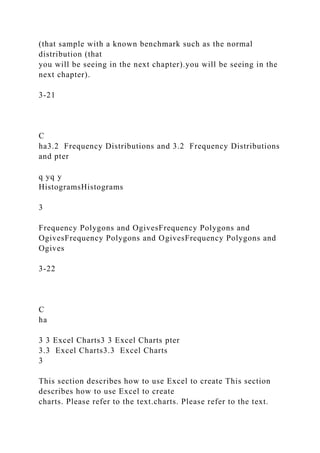 (that sample with a known benchmark such as the normal
distribution (that
you will be seeing in the next chapter).you will be seeing in the
next chapter).
3-21
C
ha3.2 Frequency Distributions and 3.2 Frequency Distributions
and pter
q yq y
HistogramsHistograms
3
Frequency Polygons and OgivesFrequency Polygons and
OgivesFrequency Polygons and OgivesFrequency Polygons and
Ogives
3-22
C
ha
3 3 Excel Charts3 3 Excel Charts pter
3.3 Excel Charts3.3 Excel Charts
3
This section describes how to use Excel to create This section
describes how to use Excel to create
charts. Please refer to the text.charts. Please refer to the text.
 