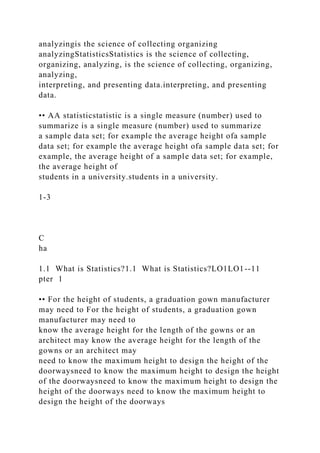 analyzingis the science of collecting organizing
analyzingStatisticsStatistics is the science of collecting,
organizing, analyzing, is the science of collecting, organizing,
analyzing,
interpreting, and presenting data.interpreting, and presenting
data.
•• AA statisticstatistic is a single measure (number) used to
summarize is a single measure (number) used to summarize
a sample data set; for example the average height ofa sample
data set; for example the average height ofa sample data set; for
example, the average height of a sample data set; for example,
the average height of
students in a university.students in a university.
1-3
C
ha
1.1 What is Statistics?1.1 What is Statistics?LO1LO1--11
pter 1
•• For the height of students, a graduation gown manufacturer
may need to For the height of students, a graduation gown
manufacturer may need to
know the average height for the length of the gowns or an
architect may know the average height for the length of the
gowns or an architect may
need to know the maximum height to design the height of the
doorwaysneed to know the maximum height to design the height
of the doorwaysneed to know the maximum height to design the
height of the doorways need to know the maximum height to
design the height of the doorways
 