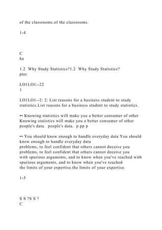 of the classrooms.of the classrooms.
1-4
C
ha
1.2 Why Study Statistics?1.2 Why Study Statistics?
pter
LO1LO1--22
1
LO1LO1--2: 2: List reasons for a business student to study
statistics.List reasons for a business student to study statistics.
•• Knowing statistics will make you a better consumer of other
Knowing statistics will make you a better consumer of other
people's data. people's data. p pp p
•• You should know enough to handle everyday data You should
know enough to handle everyday data
problems, to feel confident that others cannot deceive you
problems, to feel confident that others cannot deceive you
with spurious arguments, and to know when you've reached with
spurious arguments, and to know when you've reached
the limits of your expertise.the limits of your expertise.
1-5
S S ?S S ?
C
 