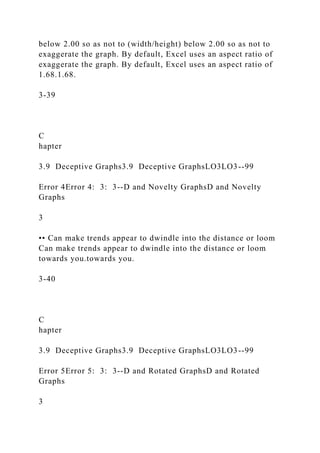 below 2.00 so as not to (width/height) below 2.00 so as not to
exaggerate the graph. By default, Excel uses an aspect ratio of
exaggerate the graph. By default, Excel uses an aspect ratio of
1.68.1.68.
3-39
C
hapter
3.9 Deceptive Graphs3.9 Deceptive GraphsLO3LO3--99
Error 4Error 4: 3: 3--D and Novelty GraphsD and Novelty
Graphs
3
•• Can make trends appear to dwindle into the distance or loom
Can make trends appear to dwindle into the distance or loom
towards you.towards you.
3-40
C
hapter
3.9 Deceptive Graphs3.9 Deceptive GraphsLO3LO3--99
Error 5Error 5: 3: 3--D and Rotated GraphsD and Rotated
Graphs
3
 