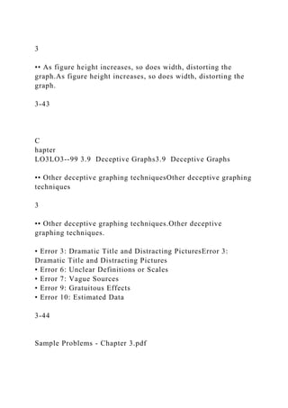 3
•• As figure height increases, so does width, distorting the
graph.As figure height increases, so does width, distorting the
graph.
3-43
C
hapter
LO3LO3--99 3.9 Deceptive Graphs3.9 Deceptive Graphs
•• Other deceptive graphing techniquesOther deceptive graphing
techniques
3
•• Other deceptive graphing techniques.Other deceptive
graphing techniques.
• Error 3: Dramatic Title and Distracting PicturesError 3:
Dramatic Title and Distracting Pictures
• Error 6: Unclear Definitions or Scales
• Error 7: Vague Sources
• Error 9: Gratuitous Effects
• Error 10: Estimated Data
3-44
Sample Problems - Chapter 3.pdf
 