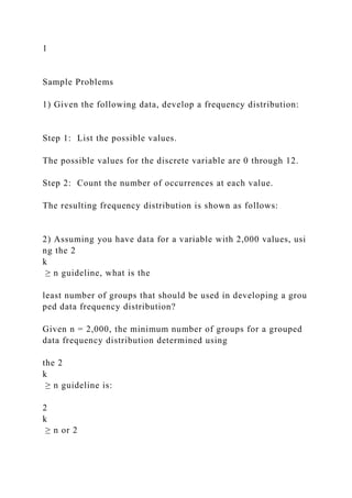 1
Sample Problems
1) Given the following data, develop a frequency distribution:
Step 1: List the possible values.
The possible values for the discrete variable are 0 through 12.
Step 2: Count the number of occurrences at each value.
The resulting frequency distribution is shown as follows:
2) Assuming you have data for a variable with 2,000 values, usi
ng the 2
k
≥ n guideline, what is the
least number of groups that should be used in developing a grou
ped data frequency distribution?
Given n = 2,000, the minimum number of groups for a grouped
data frequency distribution determined using
the 2
k
≥ n guideline is:
2
k
≥ n or 2
 