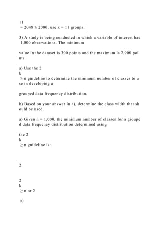 11
= 2048 ≥ 2000; use k = 11 groups.
3) A study is being conducted in which a variable of interest has
1,000 observations. The minimum
value in the dataset is 300 points and the maximum is 2,900 poi
nts.
a) Use the 2
k
≥ n guideline to determine the minimum number of classes to u
se in developing a
grouped data frequency distribution.
b) Based on your answer in a), determine the class width that sh
ould be used.
a) Given n = 1,000, the minimum number of classes for a groupe
d data frequency distribution determined using
the 2
k
≥ n guideline is:
2
2
k
≥ n or 2
10
 