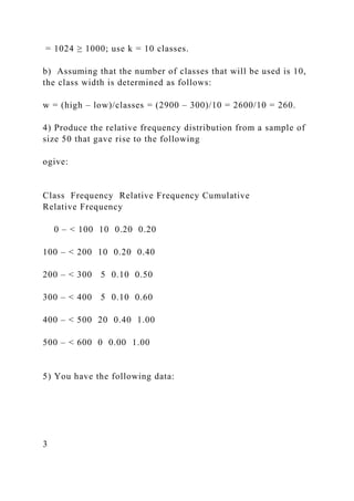 = 1024 ≥ 1000; use k = 10 classes.
b) Assuming that the number of classes that will be used is 10,
the class width is determined as follows:
w = (high – low)/classes = (2900 – 300)/10 = 2600/10 = 260.
4) Produce the relative frequency distribution from a sample of
size 50 that gave rise to the following
ogive:
Class Frequency Relative Frequency Cumulative
Relative Frequency
0 – < 100 10 0.20 0.20
100 – < 200 10 0.20 0.40
200 – < 300 5 0.10 0.50
300 – < 400 5 0.10 0.60
400 – < 500 20 0.40 1.00
500 – < 600 0 0.00 1.00
5) You have the following data:
3
 