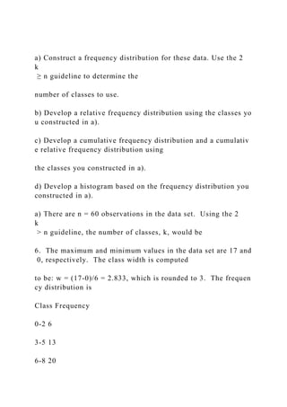 a) Construct a frequency distribution for these data. Use the 2
k
≥ n guideline to determine the
number of classes to use.
b) Develop a relative frequency distribution using the classes yo
u constructed in a).
c) Develop a cumulative frequency distribution and a cumulativ
e relative frequency distribution using
the classes you constructed in a).
d) Develop a histogram based on the frequency distribution you
constructed in a).
a) There are n = 60 observations in the data set. Using the 2
k
> n guideline, the number of classes, k, would be
6. The maximum and minimum values in the data set are 17 and
0, respectively. The class width is computed
to be: w = (17‐0)/6 = 2.833, which is rounded to 3. The frequen
cy distribution is
Class Frequency
0-2 6
3-5 13
6-8 20
 