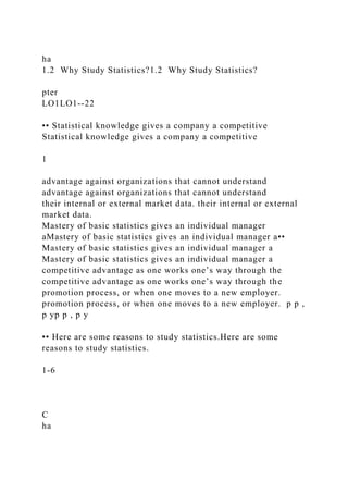 ha
1.2 Why Study Statistics?1.2 Why Study Statistics?
pter
LO1LO1--22
•• Statistical knowledge gives a company a competitive
Statistical knowledge gives a company a competitive
1
advantage against organizations that cannot understand
advantage against organizations that cannot understand
their internal or external market data. their internal or external
market data.
Mastery of basic statistics gives an individual manager
aMastery of basic statistics gives an individual manager a••
Mastery of basic statistics gives an individual manager a
Mastery of basic statistics gives an individual manager a
competitive advantage as one works one’s way through the
competitive advantage as one works one’s way through the
promotion process, or when one moves to a new employer.
promotion process, or when one moves to a new employer. p p ,
p yp p , p y
•• Here are some reasons to study statistics.Here are some
reasons to study statistics.
1-6
C
ha
 