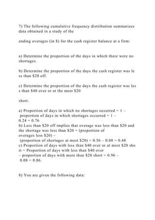 7) The following cumulative frequency distribution summarizes
data obtained in a study of the
ending overages (in $) for the cash register balance at a firm:
a) Determine the proportion of the days in which there were no
shortages.
b) Determine the proportion of the days the cash register was le
ss than $20 off.
c) Determine the proportion of the days the cash register was les
s than $40 over or at the most $20
short.
a) Proportion of days in which no shortages occurred = 1 –
proportion of days in which shortages occurred = 1 –
0.24 = 0.76
b) Less than $20 off implies that overage was less than $20 and
the shortage was less than $20 = (proportion of
overages less $20) –
(proportion of shortages at most $20) = 0.56 – 0.08 = 0.48
c) Proportion of days with less than $40 over or at most $20 sho
rt = Proportion of days with less than $40 over
– proportion of days with more than $20 short = 0.96 –
0.08 = 0.86.
8) You are given the following data:
 