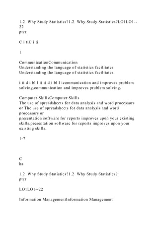 1.2 Why Study Statistics?1.2 Why Study Statistics?LO1LO1--
22
pter
C i tiC i ti
1
CommunicationCommunication
Understanding the language of statistics facilitates
Understanding the language of statistics facilitates
i ti d i bl l ii ti d i bl l icommunication and improves problem
solving.communication and improves problem solving.
Computer SkillsComputer Skills
The use of spreadsheets for data analysis and word processors
or The use of spreadsheets for data analysis and word
processors or
presentation software for reports improves upon your existing
skills.presentation software for reports improves upon your
existing skills.
1-7
C
ha
1.2 Why Study Statistics?1.2 Why Study Statistics?
pter
LO1LO1--22
Information ManagementInformation Management
 
