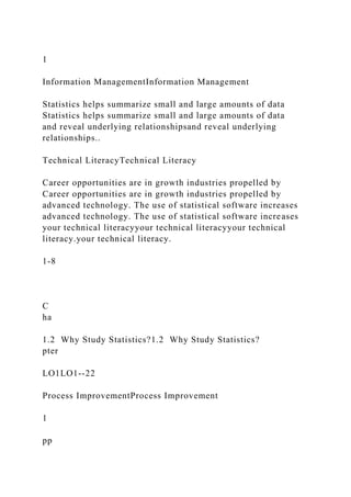 1
Information ManagementInformation Management
Statistics helps summarize small and large amounts of data
Statistics helps summarize small and large amounts of data
and reveal underlying relationshipsand reveal underlying
relationships..
Technical LiteracyTechnical Literacy
Career opportunities are in growth industries propelled by
Career opportunities are in growth industries propelled by
advanced technology. The use of statistical software increases
advanced technology. The use of statistical software increases
your technical literacyyour technical literacyyour technical
literacy.your technical literacy.
1-8
C
ha
1.2 Why Study Statistics?1.2 Why Study Statistics?
pter
LO1LO1--22
Process ImprovementProcess Improvement
1
pp
 
