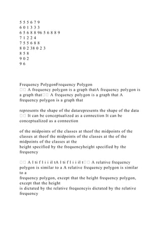 5 5 5 6 7 9
6 0 1 3 3 3
6 5 6 8 8 96 5 6 8 8 9
7 1 2 2 4
7 5 5 6 8 8
8 0 2 38 0 2 3
8 5 8
9 0 2
9 6
Frequency PolygonFrequency Polygon
frequency polygon is a graph that
represents the shape of the datarepresents the shape of the data
conceptualized as a connection
of the midpoints of the classes at theof the midpoints of the
classes at theof the midpoints of the classes at the of the
midpoints of the classes at the
height specified by the frequencyheight specified by the
frequency
polygon is similar to a A relative frequency polygon is similar
to a
frequency polygon, except that the height frequency polygon,
except that the height
is dictated by the relative frequencyis dictated by the relative
frequency
 