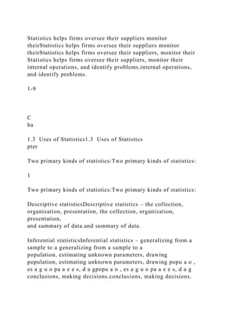 Statistics helps firms oversee their suppliers monitor
theirStatistics helps firms oversee their suppliers monitor
theirStatistics helps firms oversee their suppliers, monitor their
Statistics helps firms oversee their suppliers, monitor their
internal operations, and identify problems.internal operations,
and identify problems.
1-9
C
ha
1.3 Uses of Statistics1.3 Uses of Statistics
pter
Two primary kinds of statistics:Two primary kinds of statistics:
1
Two primary kinds of statistics:Two primary kinds of statistics:
Descriptive statisticsDescriptive statistics – the collection,
organization, presentation, the collection, organization,
presentation,
and summary of data.and summary of data.
Inferential statisticsInferential statistics – generalizing from a
sample to a generalizing from a sample to a
population, estimating unknown parameters, drawing
population, estimating unknown parameters, drawing popu a o ,
es a g u o pa a e e s, d a gpopu a o , es a g u o pa a e e s, d a g
conclusions, making decisions.conclusions, making decisions.
 