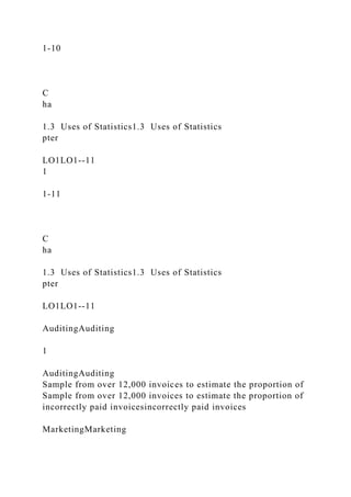 1-10
C
ha
1.3 Uses of Statistics1.3 Uses of Statistics
pter
LO1LO1--11
1
1-11
C
ha
1.3 Uses of Statistics1.3 Uses of Statistics
pter
LO1LO1--11
AuditingAuditing
1
AuditingAuditing
Sample from over 12,000 invoices to estimate the proportion of
Sample from over 12,000 invoices to estimate the proportion of
incorrectly paid invoicesincorrectly paid invoices
MarketingMarketing
 
