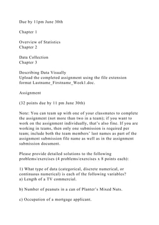 Due by 11pm June 30th
Chapter 1
Overview of Statistics
Chapter 2
Data Collection
Chapter 3
Describing Data Visually
Upload the completed assignment using the file extension
format Lastname_Firstname_Week1.doc.
Assignment
(32 points due by 11 pm June 30th)
Note: You can team up with one of your classmates to complete
the assignment (not more than two in a team); if you want to
work on the assignment individually, that’s also fine. If you are
working in teams, then only one submission is required per
team; include both the team members’ last names as part of the
assignment submission file name as well as in the assignment
submission document.
Please provide detailed solutions to the following
problems/exercises (4 problems/exercises x 8 points each):
1) What type of data (categorical, discrete numerical, or
continuous numerical) is each of the following variables?
a) Length of a TV commercial.
b) Number of peanuts in a can of Planter’s Mixed Nuts.
c) Occupation of a mortgage applicant.
 