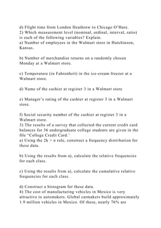 d) Flight time from London Heathrow to Chicago O’Hare.
2) Which measurement level (nominal, ordinal, interval, ratio)
is each of the following variables? Explain.
a) Number of employees in the Walmart store in Hutchinson,
Kansas.
b) Number of merchandise returns on a randomly chosen
Monday at a Walmart store.
c) Temperature (in Fahrenheit) in the ice-cream freezer at a
Walmart store.
d) Name of the cashier at register 3 in a Walmart store
e) Manager’s rating of the cashier at register 3 in a Walmart
store.
f) Social security number of the cashier at register 3 in a
Walmart store.
3) The results of a survey that collected the current credit card
balances for 36 undergraduate college students are given in the
file “College Credit Card.’
a) Using the 2k > n rule, construct a frequency distribution for
these data.
b) Using the results from a), calculate the relative frequencies
for each class.
c) Using the results from a), calculate the cumulative relative
frequencies for each class.
d) Construct a histogram for these data.
4) The cost of manufacturing vehicles in Mexico is very
attractive to automakers. Global carmakers build approximately
1.9 million vehicles in Mexico. Of these, nearly 76% are
 