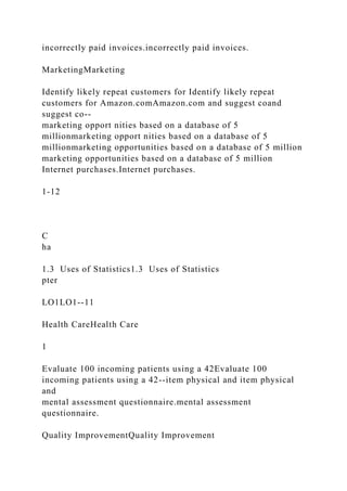 incorrectly paid invoices.incorrectly paid invoices.
MarketingMarketing
Identify likely repeat customers for Identify likely repeat
customers for Amazon.comAmazon.com and suggest coand
suggest co--
marketing opport nities based on a database of 5
millionmarketing opport nities based on a database of 5
millionmarketing opportunities based on a database of 5 million
marketing opportunities based on a database of 5 million
Internet purchases.Internet purchases.
1-12
C
ha
1.3 Uses of Statistics1.3 Uses of Statistics
pter
LO1LO1--11
Health CareHealth Care
1
Evaluate 100 incoming patients using a 42Evaluate 100
incoming patients using a 42--item physical and item physical
and
mental assessment questionnaire.mental assessment
questionnaire.
Quality ImprovementQuality Improvement
 