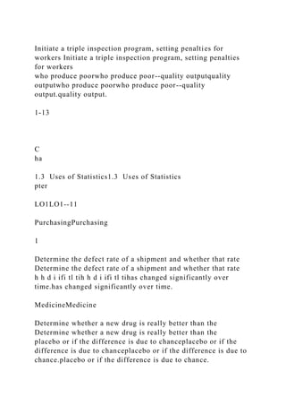 Initiate a triple inspection program, setting penalties for
workers Initiate a triple inspection program, setting penalties
for workers
who produce poorwho produce poor--quality outputquality
outputwho produce poorwho produce poor--quality
output.quality output.
1-13
C
ha
1.3 Uses of Statistics1.3 Uses of Statistics
pter
LO1LO1--11
PurchasingPurchasing
1
Determine the defect rate of a shipment and whether that rate
Determine the defect rate of a shipment and whether that rate
h h d i ifi tl tih h d i ifi tl tihas changed significantly over
time.has changed significantly over time.
MedicineMedicine
Determine whether a new drug is really better than the
Determine whether a new drug is really better than the
placebo or if the difference is due to chanceplacebo or if the
difference is due to chanceplacebo or if the difference is due to
chance.placebo or if the difference is due to chance.
 