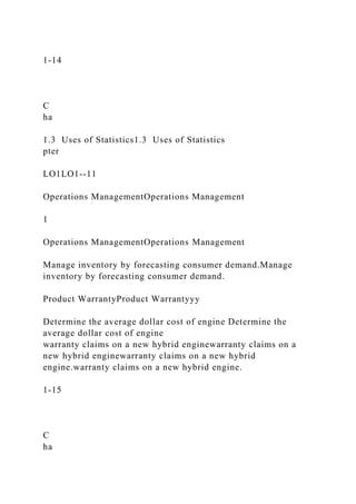 1-14
C
ha
1.3 Uses of Statistics1.3 Uses of Statistics
pter
LO1LO1--11
Operations ManagementOperations Management
1
Operations ManagementOperations Management
Manage inventory by forecasting consumer demand.Manage
inventory by forecasting consumer demand.
Product WarrantyProduct Warrantyyy
Determine the average dollar cost of engine Determine the
average dollar cost of engine
warranty claims on a new hybrid enginewarranty claims on a
new hybrid enginewarranty claims on a new hybrid
engine.warranty claims on a new hybrid engine.
1-15
C
ha
 