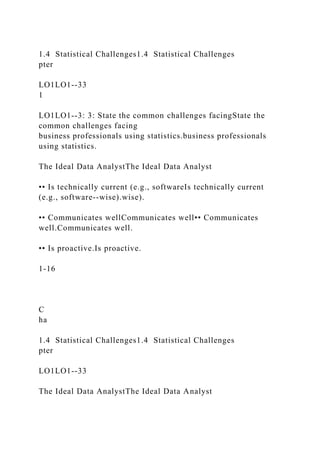 1.4 Statistical Challenges1.4 Statistical Challenges
pter
LO1LO1--33
1
LO1LO1--3: 3: State the common challenges facingState the
common challenges facing
business professionals using statistics.business professionals
using statistics.
The Ideal Data AnalystThe Ideal Data Analyst
•• Is technically current (e.g., softwareIs technically current
(e.g., software--wise).wise).
•• Communicates wellCommunicates well•• Communicates
well.Communicates well.
•• Is proactive.Is proactive.
1-16
C
ha
1.4 Statistical Challenges1.4 Statistical Challenges
pter
LO1LO1--33
The Ideal Data AnalystThe Ideal Data Analyst
 