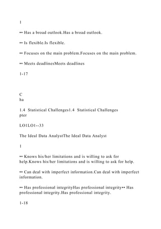 1
•• Has a broad outlook.Has a broad outlook.
•• Is flexible.Is flexible.
•• Focuses on the main problem.Focuses on the main problem.
•• Meets deadlinesMeets deadlines
1-17
C
ha
1.4 Statistical Challenges1.4 Statistical Challenges
pter
LO1LO1--33
The Ideal Data AnalystThe Ideal Data Analyst
1
•• Knows his/her limitations and is willing to ask for
help.Knows his/her limitations and is willing to ask for help.
•• Can deal with imperfect information.Can deal with imperfect
information.
•• Has professional integrityHas professional integrity•• Has
professional integrity.Has professional integrity.
1-18
 