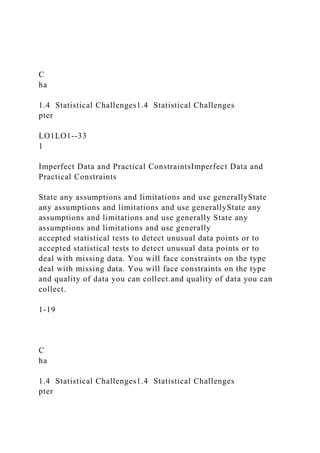 C
ha
1.4 Statistical Challenges1.4 Statistical Challenges
pter
LO1LO1--33
1
Imperfect Data and Practical ConstraintsImperfect Data and
Practical Constraints
State any assumptions and limitations and use generallyState
any assumptions and limitations and use generallyState any
assumptions and limitations and use generally State any
assumptions and limitations and use generally
accepted statistical tests to detect unusual data points or to
accepted statistical tests to detect unusual data points or to
deal with missing data. You will face constraints on the type
deal with missing data. You will face constraints on the type
and quality of data you can collect.and quality of data you can
collect.
1-19
C
ha
1.4 Statistical Challenges1.4 Statistical Challenges
pter
 