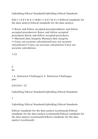 Upholding Ethical StandardsUpholding Ethical Standards
Ethi l t d d f th d t l tEthi l t d d f th d t l tEthical standards for
the data analyst:Ethical standards for the data analyst:
•• Know and follow accepted proceduresKnow and follow
accepted procedures•• Know and follow accepted
procedures.Know and follow accepted procedures.
•• Maintain data integrity.Maintain data integrity.
•• Carry out accurate calculationsCarry out accurate
calculations•• Carry out accurate calculations.Carry out
accurate calculations.
1-22
C
ha
1.4 Statistical Challenges1.4 Statistical Challenges
pter
LO1LO1--33
Upholding Ethical StandardsUpholding Ethical Standards
1
Upholding Ethical StandardsUpholding Ethical Standards
Ethical standards for the data analyst (continued):Ethical
standards for the data analyst (continued):Ethical standards for
the data analyst (continued):Ethical standards for the data
analyst (continued):
 